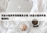 抖音小程序开发需要多少钱（抖音小程序开发赚钱吗）